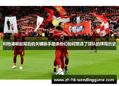 利物浦崛起背后的关键推手是谁他们如何塑造了球队的辉煌历史