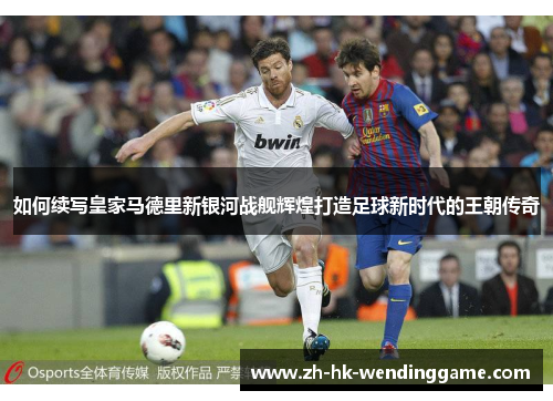 如何续写皇家马德里新银河战舰辉煌打造足球新时代的王朝传奇
