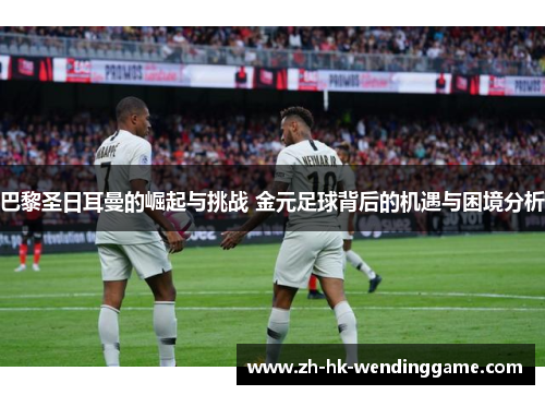 巴黎圣日耳曼的崛起与挑战 金元足球背后的机遇与困境分析