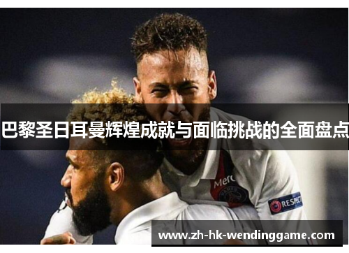 巴黎圣日耳曼辉煌成就与面临挑战的全面盘点