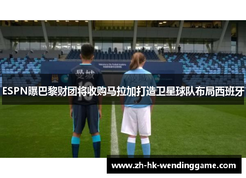 ESPN曝巴黎财团将收购马拉加打造卫星球队布局西班牙