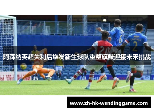 阿森纳英超失利后焕发新生球队重整旗鼓迎接未来挑战