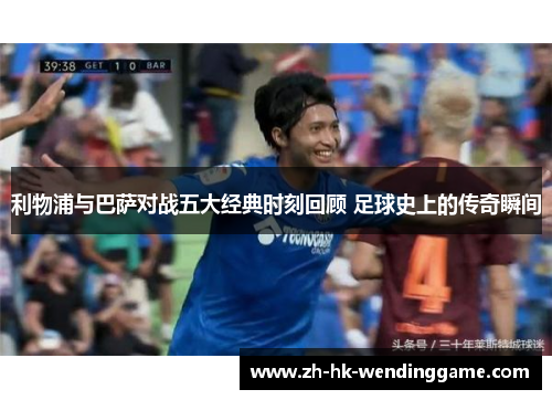 利物浦与巴萨对战五大经典时刻回顾 足球史上的传奇瞬间