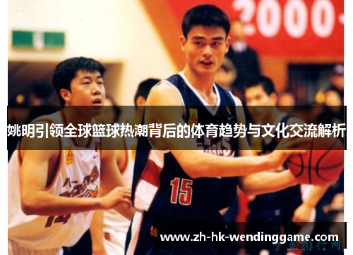 姚明引领全球篮球热潮背后的体育趋势与文化交流解析