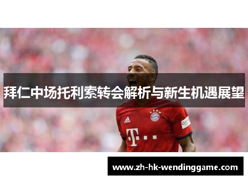 拜仁中场托利索转会解析与新生机遇展望
