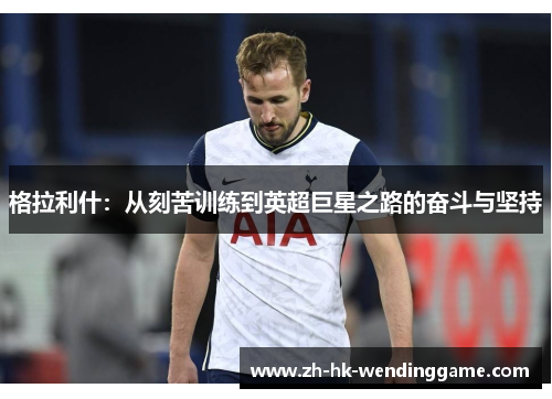 格拉利什：从刻苦训练到英超巨星之路的奋斗与坚持