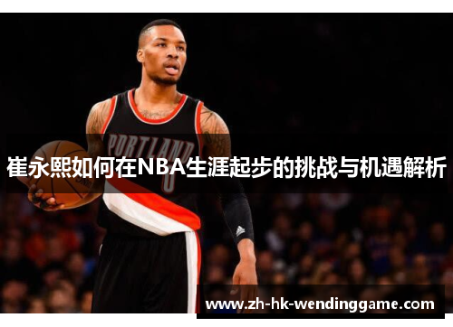 崔永熙如何在NBA生涯起步的挑战与机遇解析