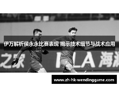 伊万解析侯永永比赛表现 揭示技术细节与战术应用