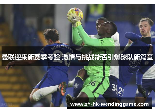 曼联迎来新赛季考验 激情与挑战能否引爆球队新篇章