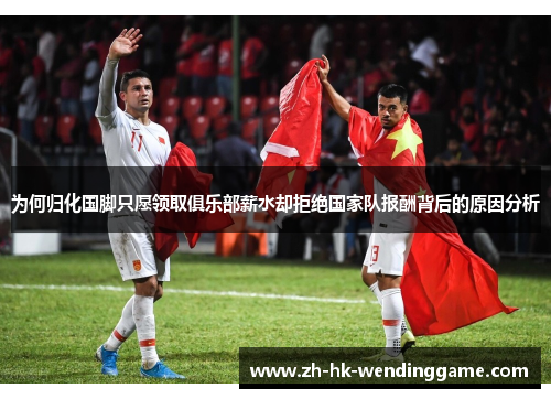 为何归化国脚只愿领取俱乐部薪水却拒绝国家队报酬背后的原因分析