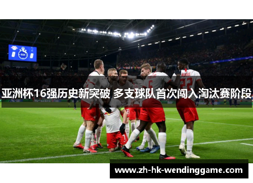 亚洲杯16强历史新突破 多支球队首次闯入淘汰赛阶段