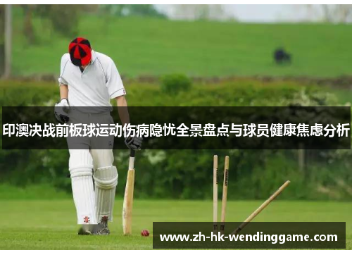 印澳决战前板球运动伤病隐忧全景盘点与球员健康焦虑分析