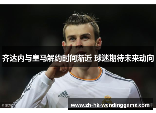 齐达内与皇马解约时间渐近 球迷期待未来动向