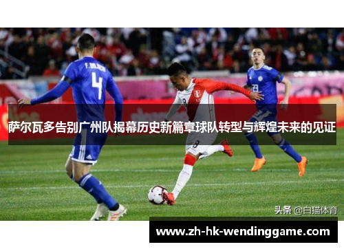 萨尔瓦多告别广州队揭幕历史新篇章球队转型与辉煌未来的见证