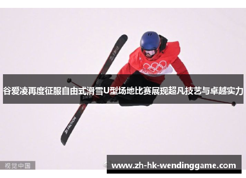 谷爱凌再度征服自由式滑雪U型场地比赛展现超凡技艺与卓越实力
