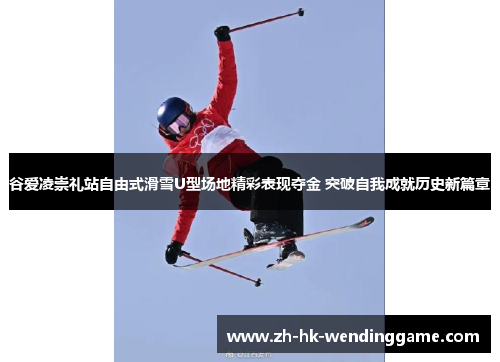 谷爱凌崇礼站自由式滑雪U型场地精彩表现夺金 突破自我成就历史新篇章