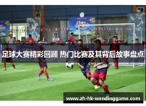 足球大赛精彩回顾 热门比赛及其背后故事盘点