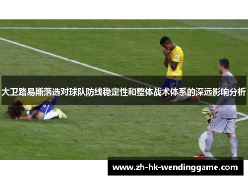 大卫路易斯落选对球队防线稳定性和整体战术体系的深远影响分析