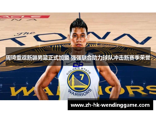 周琦重返新疆男篮正式加盟 强强联合助力球队冲击新赛季荣誉