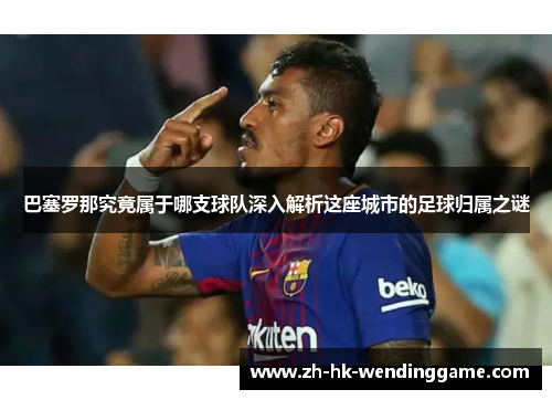巴塞罗那究竟属于哪支球队深入解析这座城市的足球归属之谜