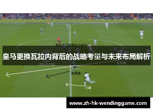 皇马更换瓦拉内背后的战略考量与未来布局解析