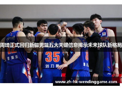 周琦正式回归新疆男篮五大关键信息揭示未来球队新格局